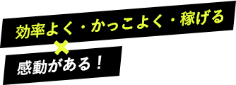 効率よく・かっこよく・稼げる × 感動がある!