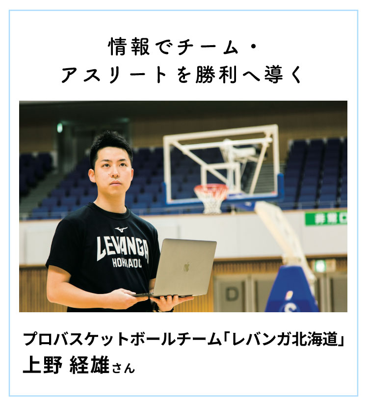 情報でチーム・アスリートを勝利へ導く　プロバスケットボールチーム「レバンガ北海道」 北海道メディカル・スポーツ専門学校スポーツトレナー学科、鍼灸師学科 卒業 上野経雄さん