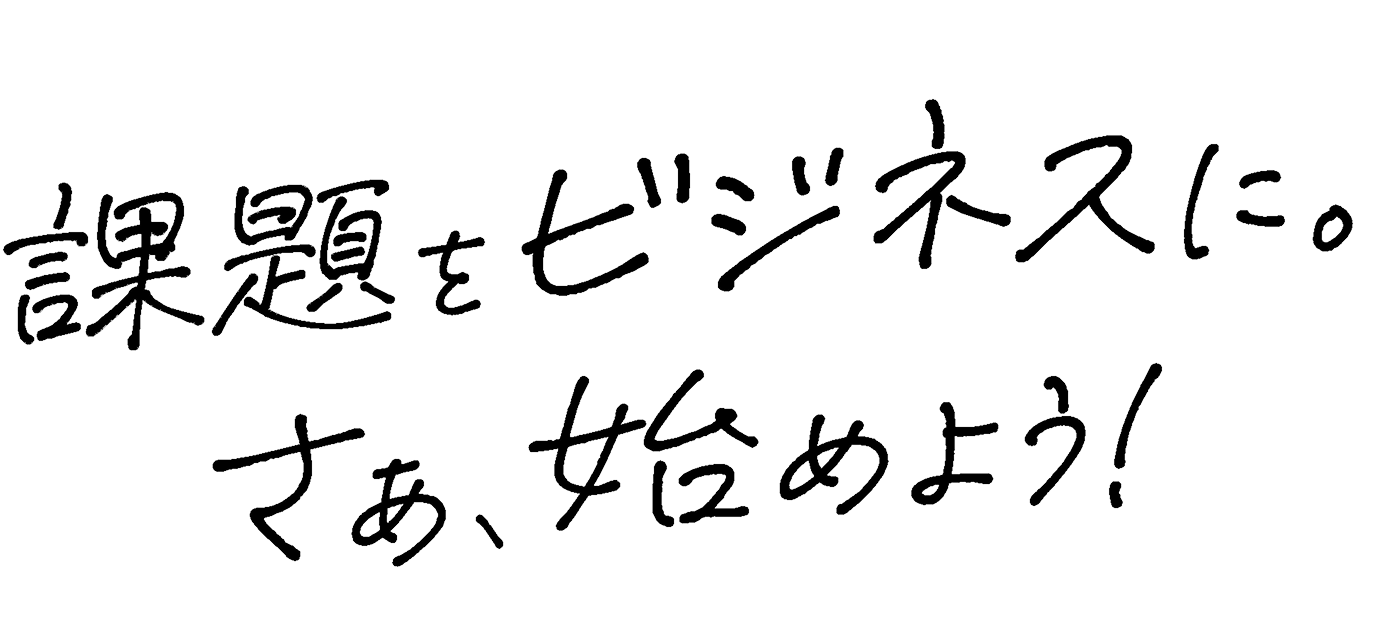課題をビジネスに。さぁ、始めよう！