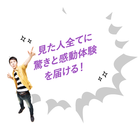 見た人全てに驚きと感動体験を届ける!
